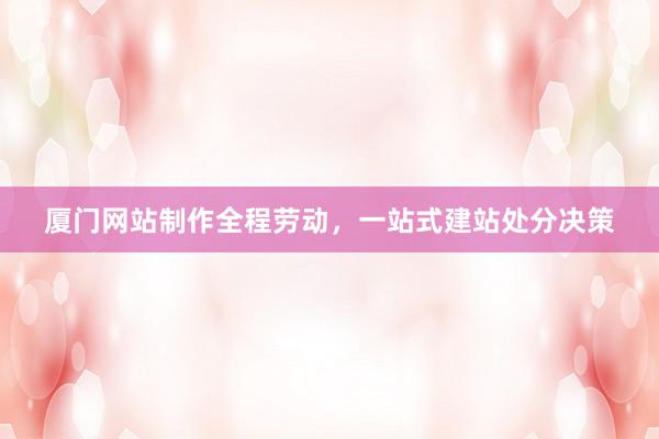 厦门网站制作全程劳动，一站式建站处分决策