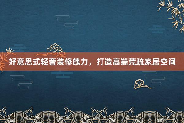 好意思式轻奢装修魄力，打造高端荒疏家居空间