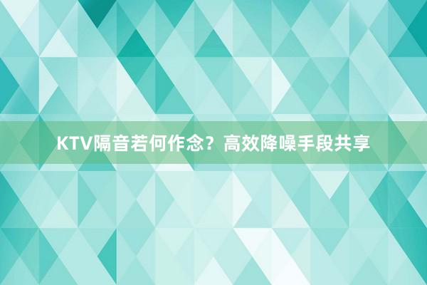 KTV隔音若何作念？高效降噪手段共享