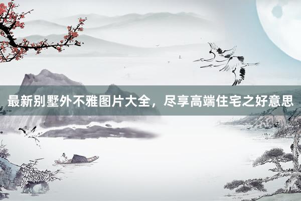 最新别墅外不雅图片大全，尽享高端住宅之好意思