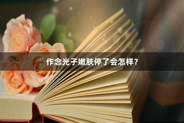 作念光子嫩肤停了会怎样？