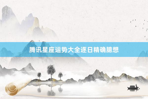 腾讯星座运势大全逐日精确臆想