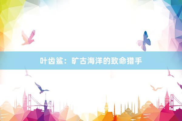 叶齿鲨：旷古海洋的致命猎手